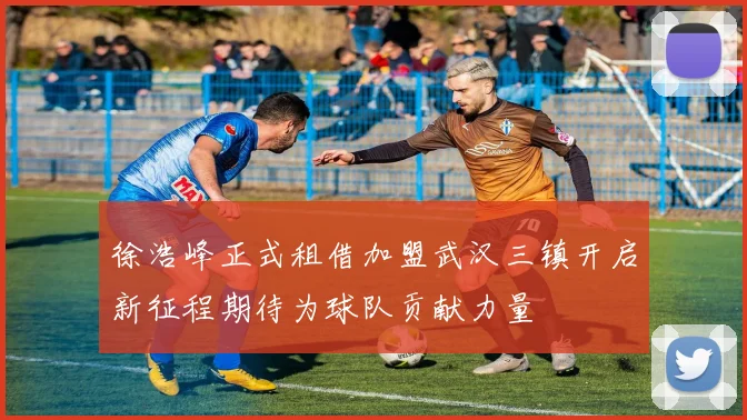 徐浩峰正式租借加盟武汉三镇开启新征程期待为球队贡献力量