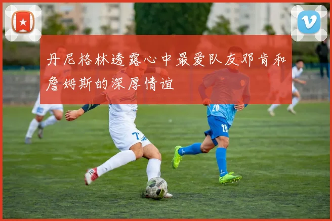 丹尼格林透露心中最爱队友邓肯和詹姆斯的深厚情谊
