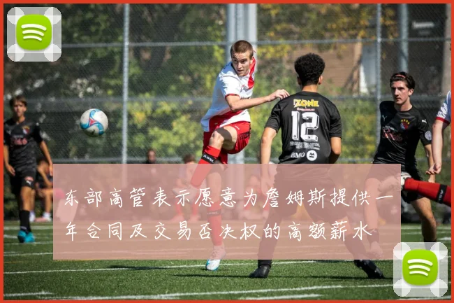 东部高管表示愿意为詹姆斯提供一年合同及交易否决权的高额薪水