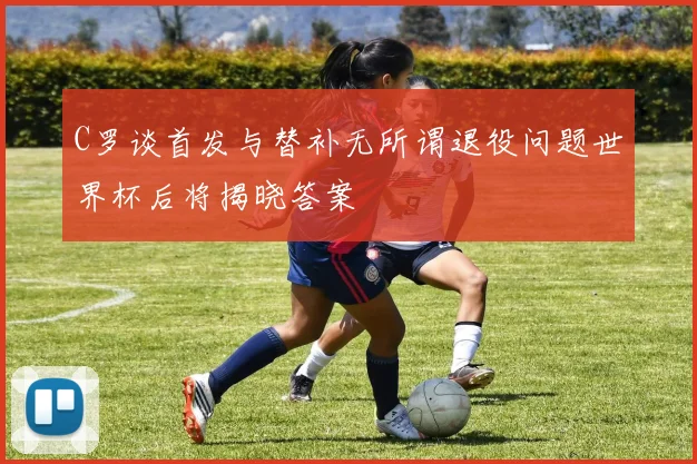C罗谈首发与替补无所谓退役问题世界杯后将揭晓答案