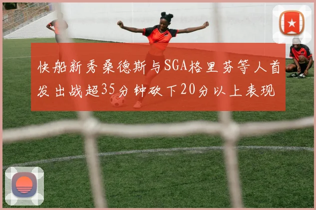 快船新秀桑德斯与SGA格里芬等人首发出战超35分钟砍下20分以上表现亮眼
