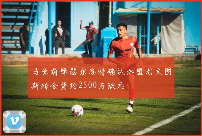 马竞前锋瑟尔洛特确认加盟尤文图斯转会费约2500万欧元