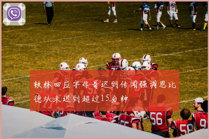 铁林回应字母哥迟到传闻强调恩比德从未迟到超过15分钟