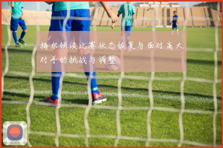 梅尔顿谈比赛状态恢复与面对高大对手的挑战与调整