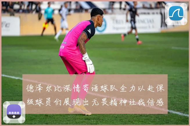 德泽尔比深情寄语球队全力以赴保级球员们展现出无畏精神让我倍感自豪