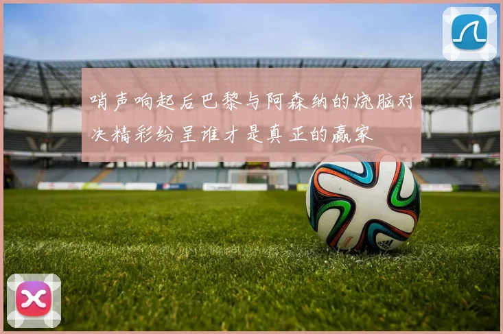 哨声响起后巴黎与阿森纳的烧脑对决精彩纷呈谁才是真正的赢家