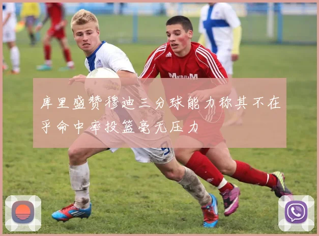 库里盛赞穆迪三分球能力称其不在乎命中率投篮毫无压力