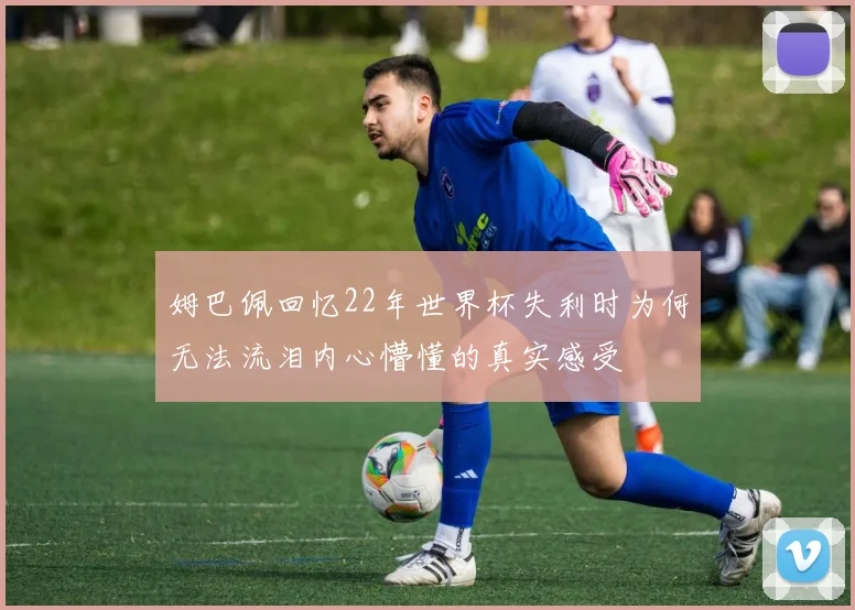 姆巴佩回忆22年世界杯失利时为何无法流泪内心懵懂的真实感受